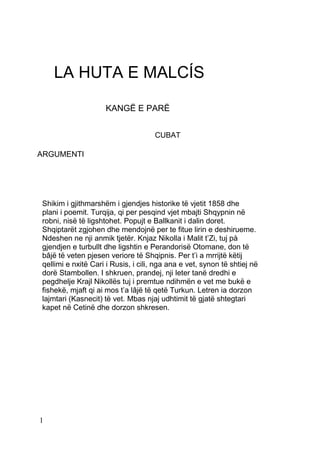 LA HUTA E MALCÍS

                    KANGË E PARË


                                     CUBAT

ARGUMENTI




Shikim i gjithmarshëm i gjendjes historike të vjetit 1858 dhe
plani i poemit. Turqija, qi per pesqind vjet mbajti Shqypnin në
robni, nisë të ligshtohet. Popujt e Ballkanit i dalin doret.
Shqiptarët zgjohen dhe mendojnë per te fitue lirin e deshirueme.
Ndeshen ne nji anmik tjetër. Knjaz Nikolla i Malit t’Zi, tuj pà
gjendjen e turbullt dhe ligshtin e Perandorisë Otomane, don të
bâjë të veten pjesen veriore të Shqipnis. Per t’i a mrrijtë këtij
qellimi e nxitë Cari i Rusis, i cili, nga ana e vet, synon të shtiej në
dorë Stambollen. I shkruen, prandej, nji leter tanë dredhi e
pegdhelje Krajl Nikollës tuj i premtue ndihmën e vet me bukë e
fishekë, mjaft qi ai mos t’a lâjë të qetë Turkun. Letren ia dorzon
lajmtari (Kasnecit) të vet. Mbas njaj udhtimit të gjatë shtegtari
kapet në Cetinë dhe dorzon shkresen.




1
 