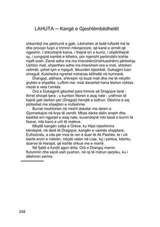 LAHUTA ─ Kangë e Gjeshtëmbëdhetët


      shkambijt me pëshurrë e gjak. Lëshohen at botë luftarët më te
      dhe provojn fuqin e trimnin mbinjerzore, që kanë e armët që
      ngjeshin. I shkurtojnë krena, i thejnë brì e kurriz, i shpërthejnë
      sy, i cungojnë kambë e kthetra, por mjerisht perbindshi kishte
      mjaft sosh. Zienë edhe ma ma tmershëm(trishtueshëm) përleshja.
      Ushton mali, shperthen edhe ma tmershem era e moti, shtohen
      vetimët, çohet tym e mjegull, lëkunden bjeshkët, Gukagjini luen
      shregull. Kulshedra ngrehet rrshanas këthellë në humnerë.
           Drangojt, atëhere, shkrepin nji buzë mali dhe me të mbyllin
      grykën e shpellës. Luftimi me: moti davaritet hana lëshon rishtas
      rrezet e veta t’ambla.
           Ora e Dukagjinit gëzohet para trimnis së Dragojve tanë ;
      thrret shoqet tjera ; u kumton fitoren e asaj nate ; urdhnon të
      bajnë gati darken per (Dragojt) herojtë e lodhun. Dëshira e saj
      plotsohet me shpejtsin e rrufeshme.
           Burrat rreshtohen në rresht doketar me deren e
      Gjomarkajve në krye të vendit. Mbas darke dalin anash dhe,
      bashkë em ngjarjet e asaj nate, kuvendojnë mbi besë e burrni të
      fiseve, mbi kanù e urtì të maleve.
           Mbyllë kangën vallja e Orëve, ku Hijet rrjeshtmira
      këndojnë, në derë të Dragojve, kangën e vashës shqiptare,
      Eufrozinës, e cila per mos te ran ë duer të Ali Pashës, te i cili
      bierte erzin e nderën, mbytë veten në Liqe, tuj i pshtue, kështu,
      duerve të Harapit, që kishte shkue me e marrë.
           Në fjalët e fundit agon drita. Orë e Drangoj marrin
      fluturimin dhe secili sish pushon, në nji të rrahun qerpiku, ku i
      dëshiron zemra.




248
 