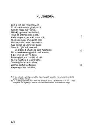 KULSHEDRA

Lum e lum per t’ Madhin Zot!
Ç' kà shkrfë sande gjith ky mot,
Gjith ky mot e kjo vetimë,
Gjith kjo gjàmë e bumbullimë,
Thue po shâmen qiell e dhè.
Kà lshue prrue, po, e kà lshue shè;                                                          5
Rreh shtergata, shungullon era;
Ushtojn malet, me t’ hi mundera;
Kaq nji mot kà shkrefë n' malci:
Shka do t’ jèt, vall, nuk e di.
    M’ at Bigë t’ Shalës kà dalë Kulshedra,                                                 10
Me shtatë krena e gjashtë parë kthetra,
E per krye kà ’i sy në ballë,
Bishtin giatë, me i mrrijtë në zàll:
Qi, t’ u hjedhë e t’ u perdredhë,
Tue hingllue e tue turfullue,
Zjarm e surfull tue flakrue,                                                                15
Krepa e gur tue rrokullue,
___________________


1-10 çka shkrefë…gjith ky mot: që ka shperthye gjith kjo stuhi. –kà lshue shè: janë rritë
   prroje e shi(bie rrëkajë).
10-15 M’at Bigë t’Shalës: mal i naltë mbi Shalë (m.2232). – Kulshedra: K. V, 404. – me i
   mrrijtë në zall: nga Biga i arrin në zallin e lumit të Shalës, kund katër orë largë.




249
 