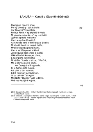 LAHUTA ─ Kangë e Gjeshtëmbëdhetët

Dukagjinin don me shue,
Per nji dhûnë qi i bâka Shala:                                                              20
Kur Dragoni Vocerr Bala,
Fmi tue kênë, n’ nji shpellë të malit
N' gjumë e ndeshka, e ’i sy prej ballit
Zjerrë i a paska me nji hû,
Kah i a ngulka dèr në trû.
Asht ndezë flakë T’ tanë Biga e Shalës
M’ zhuri t’ Lumit m’ maje t’ halës.
Mnderue gjindja prejksi nâmi,
Kah si kshtêja pelset shkâmi,
Jânë ngujue nder shpija e stane;
Hikë shkerbèt kanneper plane,
E nper pisha luron bisha
M’ at Gùr t’ Lekës e m’ kep t’ Parûnit,
Me ju dhimtë gurit e drûnit.
    Kur Drangojt e Shqyptarìs,
Si të fushës si të malcis,
Atà pàm e kan vetimen,
Edhè ndie kan bumbullimen.
Qi po ushtote Dukagjinit
Mbi Qafë t’ Diellit m’ valë të Drinit,
Mirë me vedi jânë kujtue,
___________________
                                                                                            40

20-30 Drangoni: K.I,309. – m’zhuri t’lumit n’maje t’halës: nga zalli i lumit deri në maje
   ku rriten halat, pishat.
30-35 shkrebèt…neper plane: kanë ikë bishat e egra neper lugina. –Luron: uluron. – m’at
   Gûur t’Lekës e m’kep t`Parûnit: nga shkambi i Pepsumajvet të Shoshit deri në Parun
   – mes fshatit Rrjollë e Planit.




250
 