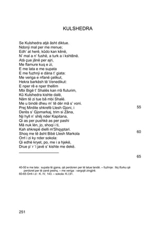 KULSHEDRA

Se Kulshedra atjè âsht diktue.
Ndonji mal per me rrenue;
Edh’ at herë, kûdo kan kênë,
N’ mal a n’ fushë, a turk a i kshtênë.
Atà çue jânë per ajri,
Me flamure kuq e zi,
E me lata e me supata
E me fuzhnji e dàna t’ giata:
Me veriga e rrfanë çelikut,
Hekra barkësh të Venedikut:
E nper rê e nper thellim
Mbi Bigë t’ Shalës kan rrâ fluturim,
Kû Kulshedra kishte dalë,
Nâm të zi tue bâ mbi Shalë.
Me u bindë dheu m’ tê dèr mâ s’ voni.
Prej Mirdite shkrefë Llesh Gjoni, i                                                             55
Derës s’ Gjomarkaj, trim si Zâna,
Nji hyll n’ shêj nder Kapitana,
Qi as per pushkë as per pashi
Mâ nuk lèn, jo, shoqi i ti,
Kah shkrepë dielli m'Shqyptari.
Shoq me tê âsht Bibë Llesh Markola                                                              60
Orrl i zi ky nder sokola:
Qi edhè kryet, po, me i a hjekë,
Drue p’ r ’i javë s’ kishte me dekë.
___________________
                                                                                                65

40-50 e me lata : supata të gjana, që perdoren per të latue landë. – fuzhnje : lloj tfurku që
   perdoret per të zanë peshq. – me veriga : vargojë zingjirë.
60-65 Orrli i zì : K. IV, 143. – sokola: K.I,91.




251
 
