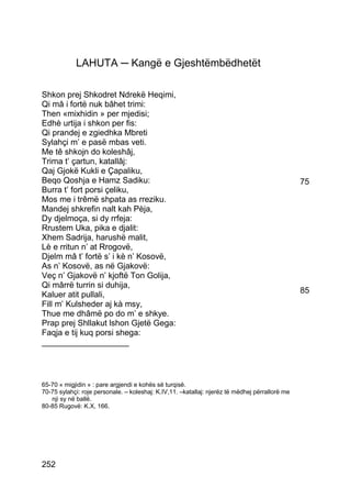 LAHUTA ─ Kangë e Gjeshtëmbëdhetët

Shkon prej Shkodret Ndrekë Heqimi,
Qi mâ i fortë nuk bâhet trimi:
Then «mixhidin » per mjedisi;
Edhè urtija i shkon per fis:
Qi prandej e zgiedhka Mbreti
Sylahçi m’ e pasë mbas veti.
Me tê shkojn do koleshâj,
Trima t’ çartun, katallâj:
Qaj Gjokë Kukli e Çapaliku,
Beqo Qoshja e Hamz Sadiku:                                                                      75
Burra t’ fort porsi çeliku,
Mos me i trêmë shpata as rreziku.
Mandej shkrefin nalt kah Pèja,
Dy djelmoça, si dy rrfeja:
Rrustem Uka, pika e djalit:
Xhem Sadrija, harushë malit,
Lè e rritun n’ at Rrogovë,
Djelm mâ t’ fortë s’ i kè n’ Kosovë,
As n’ Kosovë, as në Gjakovë:
Veç n’ Gjakovë n’ kjoftë Ton Golija,
Qi mârrë turrin si duhija,
Kaluer atit pullali,                                                                            85
Fill m’ Kulsheder aj kà msy,
Thue me dhâmë po do m’ e shkye.
Prap prej Shllakut lshon Gjetë Gega:
Faqja e tij kuq porsi shega:
___________________




65-70 « migjidin » : pare argjendi e kohës së turqisë.
70-75 sylahçi: roje personale. – koleshaj: K.IV,11. –katallaj: njerëz të mëdhej përrallorë me
   nji sy në ballë.
80-85 Rugovë: K.X, 166.




252
 