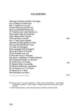 KULSHEDRA

Shllungë mustakun derdhë n’dy dega:
Kur nji fjalë po e folka burri,
Mâ s’ i luejtka me sa curri.
At herë Palç del qaj Prêl Tuli:
Msyn prej Kthellet Marka Kuli;
N’ Traboinë rrân Llesh Nkollë Luli;
Rrân Dodë Prêçi prej Kastratit:
Gjeto Marku flakon shpatit,
Porsi ajò flaka e barotit,                                                                         100
Kur t’ i nepet zjarm agzotit:
Zbardhë kà faqet gjithkund Hotit.
Del prej Shkrelit Marash Vata,
E si rêja me shtergata,
Msyn perpjetë drejt Dukagjinit,
Me at gjin Pjetrin e Kurbinit,
Qi per pushkë e per urti
E lanë nâm të dy n' Shqypni.
Kta edhè u ndeshkan m’ Qafë të Boshit
Me Drangoj të Shalës e t’ Shoshit:
M' at Mar lulen, trim bujàr:                                                                       110
M' Gjelosh Kolen, kuvendtàr,
M' Mehmet Shpendin. pushkatàr:
M' Let Putanin e m’ Tol Canin,
Qi kaherë ja ki’ n fillue
Me Kulsheder me luftue:
___________________                                                                                115



95-105 me sa curri : me sa luen shkambi. – n’Palç : Palçi i fisit të Merturit. – prej kthellet :
    nga Mirdita e poshtme. – flakon shpatit : shkëlqen nga armët, neper shpat. –agzot :
    K. I, 80.
110-120 m’Qafë të Boshit : qafë ndërmjet Gimajve të Shalës e fshatit të Planit.




253
 