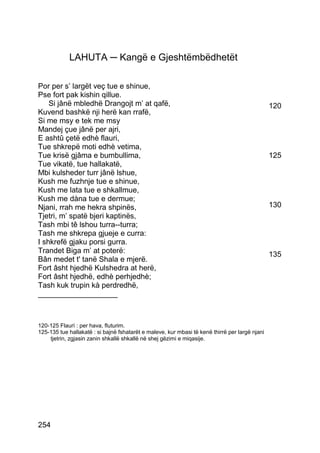 LAHUTA ─ Kangë e Gjeshtëmbëdhetët

Por per s’ largët veç tue e shinue,
Pse fort pak kishin qillue.
    Si jânë mbledhë Drangojt m’ at qafë,                                                        120
Kuvend bashkë nji herë kan rrafë,
Si me msy e tek me msy
Mandej çue jânë per ajri,
E ashtû çetë edhè flauri,
Tue shkrepë moti edhè vetima,
Tue krisë gjâma e bumbullima,                                                                   125
Tue vikatë, tue hallakatë,
Mbi kulsheder turr jânë lshue,
Kush me fuzhnje tue e shinue,
Kush me lata tue e shkallmue,
Kush me dàna tue e dermue;
Njani, rrah me hekra shpinës,                                                                   130
Tjetri, m’ spatë bjeri kaptinës,
Tash mbi tê lshou turra--turra;
Tash me shkrepa gjueje e curra:
I shkrefë gjaku porsi gurra.
Trandet Biga m’ at poterë:                                                                      135
Bân medet t' tanë Shala e mjerë.
Fort âsht hjedhë Kulshedra at herë,
Fort âsht hjedhë, edhè perhjedhè;
Tash kuk trupin kà perdredhë,
___________________



120-125 Flaurì : per hava, fluturim.
125-135 tue hallakatë : si bajnë fshatarët e maleve, kur mbasi të kenë thirrë per largë njani
    tjetrin, zgjasin zanin shkallë shkallë në shej gëzimi e miqasije.




254
 