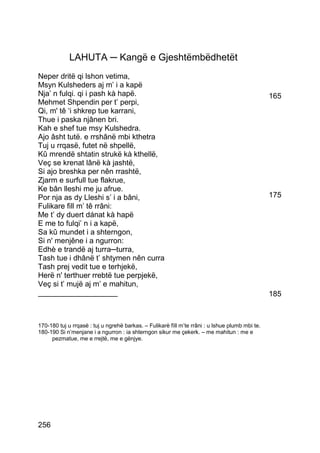 LAHUTA ─ Kangë e Gjeshtëmbëdhetët
Neper dritë qi lshon vetima,
Msyn Kulsheders aj m’ i a kapë
Nja’ n fulqi. qi i pash kà hapë.                                                                 165
Mehmet Shpendin per t’ perpi,
Qi, m' tê ‘i shkrep tue karrani,
Thue i paska njânen bri.
Kah e shef tue msy Kulshedra.
Ajo âsht tutë. e rrshânë mbi kthetra
Tuj u rrqasë, futet në shpellë,
Kû mrendë shtatin strukë kà kthellë,
Veç se krenat lânë kà jashtë,
Si ajo breshka per nên rrashtë,
Zjarm e surfull tue flakrue,
Ke bân lleshi me ju afrue.
Por nja as dy Lleshi s’ i a bâni,                                                                175
Fulikare fill m’ tê rrâni:
Me t’ dy duert dánat kà hapë
E me to fulqi’ n i a kapë,
Sa kû mundet i a shterngon,
Si n' menjêne i a ngurron:
Edhè e trandë aj turra─turra,
Tash tue i dhânë t’ shtymen nên curra
Tash prej vedit tue e terhjekë,
Herë n' terthuer rrebtë tue perpjekë,
Veç si t’ mujë aj m’ e mahitun,
___________________                                                                              185



170-180 tuj u rrqasë : tuj u ngrehë barkas. – Fulikarè fìll m’te rrâni : u lshue plumb mbi te.
180-190 Si n’menjane i a ngurron : ia shterngon sikur me çekerk. – me mahitun : me e
     pezmatue, me e rrejtë, me e gënjye.




256
 