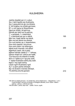 KULSHEDRA

Jashta shpellet per m’ e qitun.
Se ç’ âsht hjedhë aty Kulshedra,
Se ç’ perpushë kà ajo me kthetra,
Ç’ kà hingllue me shtatë germaza,
M' i u ndi vigma te Shperdhaza.
Ngurrue shtatit, bâ germuq,
Randë per tokë tue rà palmuq,
T’ u perplasë, t’ u kalamânë,
T’ u plandosë per gur e stênë,                                                          195
Bân me i hapë dànat me kâmë,
Bân me brè dànat me dhàmë:
Por nuk brehen as s’ shperthehen,
Pse mirë mjeshtri i kà punue,
Pse mirë Lleshi i kà shterngue:
Mjerë kush mrendë u kà qillue!                                                          200
Ngerthye Lleshi, bâ si grep,
Njânen kâmbë zatetë p’ r’ ‘i shkrep,
Djersa rrkajë tue i shkue per ballë,
Tue kercnue me dhâmë e tmallë,
Rrin e t’ hjekë aj m' nja prej vedit,
T’ hjekë Kulshedra edhè prej vedit.
Njani t’ hiq─tjetri terhiq:
Lleshi ngrif─Kulshedra ngrif.
Aj: t’ a zjerri jashta shkrepit;
Kjo: të strukem mrenda shkrepit,
Të pështoj prej ktij gazepit.                                                           210
___________________



190-195 me shtatë germaza : me shtatë fyta, perse shtatë krena. – Shperdhaza : Lumi i
    Fandit të Madh, që buron në fshatin e Dukagjinit (Mirditë), kund 1200m. naltesi.–
    palmuq : palmuç : si lëmsh per dhè.
195-205 stêne : perde, faqe mali. – zatetë : forcon, ngulë.




257
 