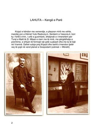 LAHUTA – Kangë e Parë


     Knjazi e këndon me vemendje, e pleqnon mirë me vehte,
mandej çon e thërret Vulo Radoviq-in, Serdarin e Vasoviq-it, bùrr
ky i fortë e trim, i urtë e guximtarë, dhelpnak e i tmershëm per
Turqt e Malit të Zi. Mbasi e merr me të mirë, me përgëdhelje e
premtime, e shtyen të formojë një çetë cuabash dhe me ta të bijë
në Vraninë. Dahet vuloja prej Knjazit dhe tashti s’mendon tjetër
veç të çojë në vend planet e Gospodarit (zotnisë ─ Mbretit)




2
 