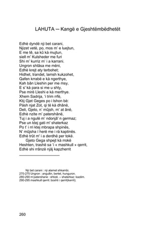 LAHUTA ─ Kangë e Gjeshtëmbëdhetët

Edhè dyndë nji bet carani,
Njizet vetë, po, mos m’ e luejtun,
E me tê, sa kû kà mujtun,
siell m’ Kulsheder me furi
Shi m’ kurriz m’ i a karrani.
Ungron shtâsa me mëni,
Edhè krejt aty terbohet;
Hidhet, trandet, lamsh kukzohet,
Qafen krrabë e kà ngerthye,
Kah bân Lleshin per me msy,
E s' kà para si me u shty,
Pse mirë Lleshi e kà merthye.
Xhem Sadrija, ‘i trim rrfè,
Ktij Gjet Geges po i lshon bè:
Pàsh njat Zot, qi të kà dhânë,
Deli, Gjeto, n’ mûjsh, m’ at ânë,
Edhè nzite m’ patershânë,
Tuj i a ngulë m’ ndonjâ' n germaz;
Pse un ktej gati m' shaterkaz
Po t’ i rri ktej mbrapa shpinës,
N’ mûjsha í herë me i rà kaptinës.
Edhè trût m' i a derdhë per tokë.
     Gjeto Gega shpejt kà rrokë
Heshten, trashë sa ‘i « mashkull » qerrit,
Edhè shi rrânzë njâj kapzherrit
___________________



    Nji bet carani : nji alamet shkambi.
270-275 Ungron : angullin, bertet, hunguron.
280-290 m’patershane : shtizë. – shaterkaz: kazëm.
290-295 mashkull qerrit: boshti i qerrit(kerrit).




260
 