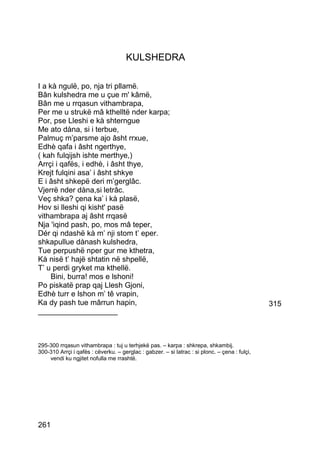 KULSHEDRA

I a kà ngulë, po, nja tri pllamë.
Bân kulshedra me u çue m' kâmë,
Bân me u rrqasun vithambrapa,
Per me u strukë mâ kthelltë nder karpa;
Por, pse Lleshi e kà shterngue
Me ato dàna, si i terbue,
Palmuç m’parsme ajo âsht rrxue,
Edhè qafa i âsht ngerthye,
( kah fulqijsh ishte merthye,)
Arrçi i qafës, i edhè, i âsht thye,
Krejt fulqini asa’ i âsht shkye
E i âsht shkepë deri m’gerglâc.
Vjerrë nder dàna,si letrâc.
Veç shka? çena ka’ i kà plasë,
Hov si lleshi qi kisht' pasë
vithambrapa aj âsht rrqasë
Nja 'iqind pash, po, mos mâ teper,
Dér qi ndashë kà m’ nji stom t’ eper.
shkapullue dànash kulshedra,
Tue perpushë nper gur me kthetra,
Kà nisë t’ hajë shtatin në shpellë,
T’ u perdi gryket ma kthellë.
     Bini, burra! mos e lshoni!
Po piskatë prap qaj Llesh Gjoni,
Edhè turr e lshon m’ tê vrapin,
Ka dy pash tue mârrun hapin,                                                                   315
___________________



295-300 rrqasun vithambrapa : tuj u terhjekë pas. – karpa : shkrepa, shkambij.
300-310 Arrçi i qafës : cëverku. – gerglac : gabzer. – si latrac : si plonc. – çena : fulçi,
    vendi ku ngjitet nofulla me rrashtë.




261
 