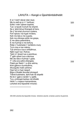 LAHUTA ─ Kangë e Gjeshtëmbëdhetët
E si t’ kisht' dànat nder duer,
Me to siell aj si n’ t’ terthuer,                                                         320
Edhè i mêrr njânen kaptinë,
Tue i a kputé rrumull me shpinë.
Se ç’ jânë lshue Drangojt at hera,
Se ç’ kà krisë zhurma e potera,
Fort njerzis i kà hypë mndera,
Kah me lata e me supata,                                                                  325
Kah me shkrepa edhè me grepa,
E me dàna patershâna,
E me fuzhnje e me terfurq
Rrâjn n' kulsheder t’ kshtênë e turq:
Tuj e msy e tue ndersy,
Tue shinue e tue e shkallmue,
Njâni sypri tue i flutrue,
Tjetri m’ ânesh tue e pershkue,
T’ gjith njiheri tue e dermue
Me ato lata e fuzhnje t’ giata.
T' i dha era edhè shtergata;                                                              335
Flakë per flakë t’ i a dha vetima,
Krisi gjâma e bumbullima,
Shungulloi malit ushtima:
Hypi tym e hypi njegull,
Biga e Shalës likundet shrregull.
Trêmë kulshedra, âsht futë në shpellë
Kû là n’ gjak e randë t' u sjellë,
Tuj u zmbrapë barkas mâ kthellë.
Herë t’ u rrqasun kamandoras,
Lshohet shul teposhtë rrmores:
___________________



345-355 Lshohet shul teposhtë rrmores : lshohet si plumbi, si landa e preme në greminë.




262
 