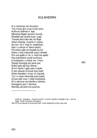 KULSHEDRA

E si rreshmja me zhumbùr,
Tue rrmye gùr e tue rrmye zhùr,
Kulihum shêmet n’ liqê,
Mbrenda Bigës dyndun kurrnê,
Kthelltë kah zhytet trupi i sajë:
Trandë âsht toka dèr në Rajë.
Xhem Sadrija, mushë n' maraz,
Ke me i rà s’ mûjt m’ shaterkaz,
Kah i u shkye m' dàna fulqîni,
Fill mbas sajë në shpellë aj hini
Edhè u shty mbrendë bukur kthellë,
Por me sjellë m’ tê, s’ mûjt me sjellë;
Pse kisht'kênë vendi humnere,
E kulshedra u zhduk me ‘i here.
Shpejt Drangojt aty janë çue,                                                             360
Edhè çetë atà kan shkue,
Si ki’n kênë t’ gjith pika e djalit:
E kan çkputë nji buzë prej malit,
Edhè shpellës i a kan vû n'grykë,
Tuj i a rrasë mbrendë porsi pykë,
Qi per jetë mos t’ mûjë Kulshedra
M’ e dermue me kâmbë e kthetra.
Dukagjinin per t’ damtue;
Mandej ulë janë me pushue.
___________________



    Kulihum : pingultas. – dyndun kurrnê : si rryma, rrjedha e shpejtë e ujit. – dèr në
    Rajë : fshati i mbramë i Dukagjinit.
365.370 E ka çkputë nji buzë prej malit : kanë shkëputë nji stom nga mali.




263
 