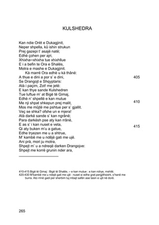 KULSHEDRA

Kan ndie Orët e Dukagjinit,
Neper shpella, kû ishin strukun
Prej gazepi t’ asajë natë;
Edhè çohen per ajri,
Xhixha─xhixha tue xhixhllue
E i a befin te Ora e Shalës,
Motra e mashe e Dukagjinit.
    Kà marrë Ora edhè u kà thânë:
A thue e dini a por s’ e dini,                                                         405
Se Drangojt e Shqyptaris:
Atà i paçim, Zot! me jetë:
E kan thye sande Kulshedren
Tue luftue m’ at Bigë të Gimaj,
Edhè n’ shpellë e kan mutue
Me nji shpat shkepun prej malit,                                                       410
Mos me mûjtë me pshtue per s’ gjallit.
Veç se shka? ofshe un e mjera!
Atà darkë sande s’ kan ngrânë;
Para darkësh pse aty kan rrânë,
E as s’ i kan nuset e veta,                                                            415
Qi aty buken m’u a gatue,
Edhe tryezen me u a shtrue,
M’ kambë me u ndêjë gati me ujë.
Ani prà, mori ju motra,
Shpejt m’ u a ndreqë darken Drangojve:
Shpejt me korrë grunin nder ara,
___________________



410-415 Bigë të Gimaj : Bigë të Shalës. – e kan mutue : e kan ndrye, mshilë.
420-430 M’kambë me u ndejë gati me ujë : nuset si edhe grat pergjithsisht, s’hanë me
    burra. Ato rrinë gadi per sherbim tuj mbajt safën ase tasin e ujit në dorë.




265
 