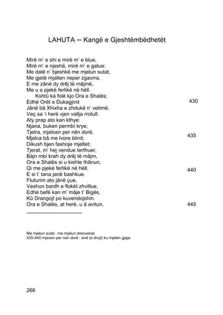 LAHUTA ─ Kangë e Gjeshtëmbëdhetët

Mirë m’ e shi e mirë m’ e blue,
Mirë m’ e njeshë, mirë m’ e gatue:
Me dalë n’ bjeshkë me mjelun sutat,
Me gjetë mjalten neper zgavrra,
E me zânë dy drêj të mâjmë,
Me u a pjekë ferlikë në hèll.
    Kshtû kà folë kjo Ora e Shalës;
Edhè Orët e Dukagjinit                                         430
Jânë bâ Xhixha e zhdukë n’ vetimë.
Veç sa ‘i herë vjen vallja rrotull.
Aty prap ato kan kthye:
Njana, buken permbi krye;
Tjetra, mjelcen per nên dorë,
Mjelca bâ me lvore blinit;                                     435
Dikush bjen fashoje mjeltet;
Tjerat, m’ hej vendue terthuer,
Bàjn mbi krah dy drêj të mâjm,
Ora e Shalës si u kishte thânun,
Qi me pjekë ferlikë në hèll.                                   440
E si t’ tana janë bashkue.
Fluturim ato jânë çue,
Veshun bardh e flokët zhvillue,
Edhè befë kan m’ mâje t’ Bigës,
Kû Drangojt po kuvendojshin.
Ora e Shalës, at herë, u â avitun,                             445
___________________



Me mjelun sutat : me mjelun drenushat.
435-440 mjecen per nen dorë : enë (e drujt) ku mjelen gjaja.




266
 