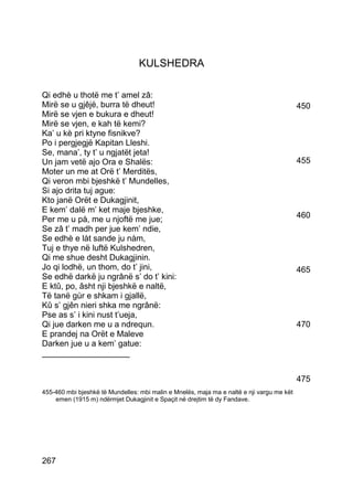 KULSHEDRA

Qi edhè u thotë me t’ amel zâ:
Mirë se u gjêjë, burra të dheut!                                                           450
Mirë se vjen e bukura e dheut!
Mirë se vjen, e kah të kemi?
Ka’ u kè pri ktyne fisnikve?
Po i pergjegjë Kapitan Lleshi.
Se, mana’, ty t’ u ngjatët jeta!
Un jam vetë ajo Ora e Shalës:                                                              455
Moter un me at Orë t’ Merditës,
Qi veron mbi bjeshkë t’ Mundelles,
Si ajo drita tuj ague:
Kto janë Orët e Dukagjinit,
E kem’ dalë m’ ket maje bjeshke,
Per me u pà, me u njoftë me jue;                                                           460
Se zâ t’ madh per jue kem’ ndie,
Se edhè e làt sande ju nàm,
Tuj e thye në luftë Kulshedren,
Qi me shue desht Dukagjinin.
Jo qi lodhë, un thom, do t’ jini,                                                          465
Se edhë darkë ju ngrânë s’ do t’ kini:
E ktû, po, âsht nji bjeshkë e naltë,
Të tanë gùr e shkam i gjallë,
Kû s’ gjên nieri shka me ngrânë:
Pse as s’ i kini nust t’ueja,
Qi jue darken me u a ndrequn.                                                              470
E prandej na Orët e Maleve
Darken jue u a kem’ gatue:
___________________


                                                                                           475
455-460 mbi bjeshkë të Mundelles: mbi malin e Mnelës, maja ma e naltë e nji vargu me kët
    emen (1915 m) ndërmjet Dukagjinit e Spaçit në drejtim të dy Fandave.




267
 