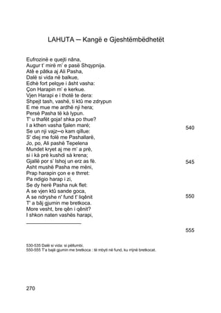 LAHUTA ─ Kangë e Gjeshtëmbëdhetët

Eufrozinë e quejti nâna,
Augur t’ mirë m’ e pasë Shqypnija.
Atê e pâtka aj Ali Pasha,
Dalë si vida në balkue,
Edhè fort pelqye i âsht vasha:
Çon Harapin m’ e kerkue.
Vjen Harapi e i thotë te dera:
Shpejt tash, vashë, ti ktû me zdrypun
E me mue me ardhë nji hera;
Persè Pasha të kà lypun.
T' u thafët goja! shka po thue?
I a kthen vasha fjalen maré;                                                   540
Se un nji vajz─o kam qillue:
S' diej me folë me Pashallarë,
Jo, po, Ali pashë Tepelena
Mundet kryet aj me m’ a prè,
si i kà prè kushdi sà krena;
Gjallë por s’ lshoj un erz as fè.                                              545
Asht mushë Pasha me mëni,
Prap harapin çon e e thrret:
Pa ndigio harap i zi,
Se dy herë Pasha nuk flet:
A se vjen ktû sande goca,
A se ndryshe n' fund t' liqênit                                                550
T' a bâj gjumin me bretkoca.
More vesht, bre qên i qênit?
I shkon naten vashës harapi,
___________________
                                                                               555

530-535 Dalë si vida: si pëllumbi.
550-555 T’a bajë gjumin me bretkoca : të mbyti në fund, ku rrijnë bretkocat.




270
 