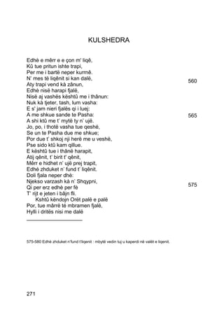 KULSHEDRA

Edhè e mêrr e e çon m' liqê,
Kû tue pritun ishte trapi,
Per me i bartë neper kurrnê.
N’ mes të liqênit si kan dalë,                                                          560
Aty trapi vend kà zânun,
Edhè nisë harapi fjalë,
Nisë aj vashës kështû me i thânun:
Nuk kà tjeter, tash, lum vasha:
E s' jam nieri fjalës qi i luej:
A me shkue sande te Pasha:                                                              565
A shi ktû me t’ mytë ty n’ ujë.
Jo, po, i thotë vasha tue qeshé,
Se un te Pasha due me shkue;
Por due t’ shkoj nji herë me u veshë,
Pse sido ktû kam qillue.
E kështû tue i thânë harapit,
Atij qênit, t’ birit t' qênit,
Mêrr e hidhet n’ ujë prej trapit,
Edhé zhduket n’ fund t’ liqênit.
Doli fjala neper dhè:
Njekso varzash kà n’ Shqypni,
Qi per erz edhè per fè                                                                  575
T’ rijt e jeten i bâjn fli.
     Kshtû këndojn Orët palë e palë
Por, tue mârrë té mbramen fjalë,
Hylli i dritës nisi me dalë
___________________



575-580 Edhè zhduket n’fund t’liqenit : mbytë vedin tuj u kaperdi në valët e liqenit.




271
 
