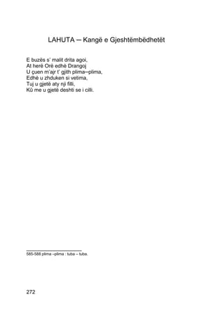 LAHUTA ─ Kangë e Gjeshtëmbëdhetët

E buzës s’ malit drita agoi,
At herë Orë edhè Drangoj
U çuen m’ajr t’ gjith plima─plima,
Edhè u zhduken si vetima,
Tuj u gjetë aty nji filli,
Kû me u gjetë deshti se i cilli.




___________________
585-588 plima –plima : tuba – tuba.




272
 