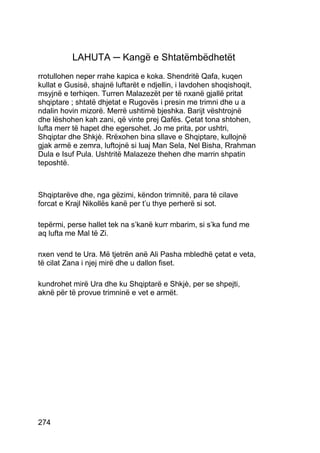 LAHUTA ─ Kangë e Shtatëmbëdhetët
rrotullohen neper rrahe kapica e koka. Shendritë Qafa, kuqen
kullat e Gusisë, shajnë luftarët e ndjellin, i lavdohen shoqishoqit,
msyjnë e terhiqen. Turren Malazezët per të nxanë gjallë pritat
shqiptare ; shtatë dhjetat e Rugovës i presin me trimni dhe u a
ndalin hovin mizorë. Merrë ushtimë bjeshka. Barijt vështrojnë
dhe lëshohen kah zani, që vinte prej Qafës. Çetat tona shtohen,
lufta merr të hapet dhe egersohet. Jo me prita, por ushtri,
Shqiptar dhe Shkjè. Rrëxohen bina sllave e Shqiptare, kullojnë
gjak armë e zemra, luftojnë si luaj Man Sela, Nel Bisha, Rrahman
Dula e Isuf Pula. Ushtritë Malazeze thehen dhe marrin shpatin
teposhtë.



Shqiptarëve dhe, nga gëzimi, këndon trimnitë, para të cilave
forcat e Krajl Nikollës kanë per t’u thye perherë si sot.

tepërmi, perse hallet tek na s’kanë kurr mbarim, si s’ka fund me
aq lufta me Mal të Zi.

nxen vend te Ura. Më tjetrën anë Ali Pasha mbledhë çetat e veta,
të cilat Zana i njej mirë dhe u dallon fiset.

kundrohet mirë Ura dhe ku Shqiptarë e Shkjè, per se shpejti,
aknë për të provue trimninë e vet e armët.




274
 