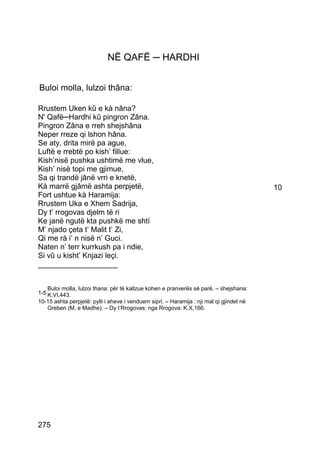 NË QAFË ─ HARDHI


Buloi molla, lulzoi thâna:

Rrustem Uken kû e kà nâna?
N' Qafë─Hardhi kû pingron Zâna.
Pingron Zâna e rreh shejshâna
Neper rreze qi lshon hâna.
Se aty, drita mirë pa ague,
Luftë e rrebtë po kish’ fillue:
Kish’nisë pushka ushtimë me vlue,
Kish’ nisë topi me gjimue,
Sa qi trandë jânë vrri e knetë,
Kà marrë gjâmë ashta perpjetë,                                                            10
Fort ushtue kà Haramija:
Rrustem Uka e Xhem Sadrija,
Dy t’ rrogovas djelm të ri
Ke janë ngutë kta pushkë me shtí
M’ njado çeta t’ Malit t’ Zi,
Qi me rà i’ n nisë n’ Guci.
Naten n’ terr kurrkush pa i ndie,
Si vû u kisht’ Knjazi leçi.
___________________


    Buloi molla, lulzoi thana: për të kallzue kohen e pranverës së parë. – shejshana:
1-5 K.VI,443.
10-15 ashta perpjetë: pylli i aheve i venduem sipri. – Haramija : nji mal qi gjindet në
   Greben (M. e Madhe). – Dy t’Rrogovas: nga Rrogova: K.X,166.




275
 