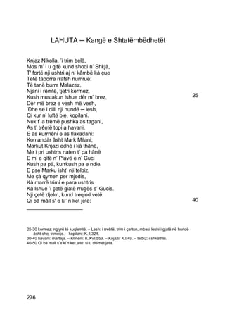 LAHUTA ─ Kangë e Shtatëmbëdhetët

Knjaz Nikolla, ’i trim belà,
Mos m’ i u gjtë kund shoqi n’ Shkjà,
T' fortë nji ushtri aj n’ kâmbë kà çue
Tetë taborre rrafsh numrue:
Të tanë burra Malazez,
Njani i rêmtë, tjetri kermez,
Kush mustakun lshue dèr m’ brez,                                                                  25
Dèr më brez e vesh më vesh,
’Dhe se i cilli nji hundë ─ lesh,
Qi kur n’ luftë bje, kopilani.
Nuk t’ a trêmë pushka as tagani,
As t’ trêmë topi a havani,
E as kurrnêni e as flakadani:
Komandàr âsht Mark Milani;
Markut Knjazi edhè i kà thânë,
Me i pri ushtris naten t’ pa hânë
E m’ e qitë n’ Plavë e n’ Guci
Kush pa pà, kurrkush pa e ndie.
E pse Marku isht’ nji telbiz,
Me çà qymen per mjedis,
Kà marrë trimi e para ushtris
Kà lshue ’i çetë giatë rrugës s’ Gucis.
Nji çetë djelm, kund treqind vetë,
Qi bâ mâll s' e ki’ n ket jetë:                                                                   40
___________________



25-30 kermez: ngjyrë të kuqlemtë. – Lesh: i rrebtë, trim i çartun, mbasi leshi i gjatë në hundë
   âsht shej trimnije. – kopilani: K. I,324.
30-40 havani: martaja. – krrneni: K.XVI,559. – Knjazi: K.I,49. – telbiz: i shkathtë.
40-50 Qi bâ mall s’e ki’n ket jetë: si u dhimet jeta.




276
 