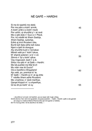 NË QAFË ─ HARDHI

Si me lè njashtû me dekë.
Per me pàm a kisht’ anmik,                                                                   45
A kisht’ pritë e a kisht’ rrezik
Per ushtri, qi shurdhë p’ r at ravë
Me e qitë dote n’ Guci e n’ Plavë.
Por, kû ndollë kà Xhem Sadrija,
Xhem Sadrija, syduhija,
Edhè aj trimi Rrustem Uka,
Burrë kah fjala edhe kah duka
Njani e tjetri lè drangue:
Aty shurdhë kush s’ kà kalue:
Mbreti vetë po t’ kisht’ tokue,
M’ shpinë poteren i a ki’ n vû:
Zêmra n’ fyt u kisht’ qillue.                                                                55
Veç rrogovasit, kesh t’ a di,
Shka i ka qitë m’ at Qafë ─ Hardhi:
Me bâ pushkë me Mal të Zí
Mu nder vise të Gucis?
Ora e bardhë e Shqyptaris!                                                                   60
Ajo vetë, po, premtue ki’ te,
M’ Qafë ─ Hardhi qi m’ at ag drite
T’ ndollte Xhem edhè Rrustemi
Me «martina» n’ dorë merthye,
Qarqet Knjazit m’ i a shperthye,
Qi ka dit po kisht’ vû sy                                                                    65
___________________



   - shurdhë p’r at ravë: në heshtim, pa za neper atë rrugë, shteg.
55-60 Zemra n’fyt: ishin të ngutshëm, të padurueshëm. – Qafë – Hardhi: qafë e cila gjindet
   në vargun e maleve Mokra Planina dhe qet në luginën e Velikës.
60-75 m’at ag drite: në të zbardhun të dritës. –




277
 