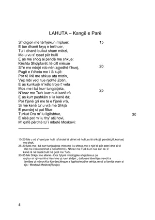 LAHUTA – Kangë e Parë
S'ndigjon me tërhjekun m'pluer:                                      15
E tue dhanë kryq e terthuer,
Tu' i dhanë bulkut shum mërzì,
Me u vu s' ryset për hullì
E as me shoq ai pendë me shkue:
Kështu Shqiptarët, të cilt mësue
S'i'n me ndejë rob nën zgjedhë t'huej,                               20
Pagë e t'dheta me i là kujë:
Por të lirë me shkue ata motin,
Veç mbi vedi tue njohtë Zotin,
E as kurrkujë n' këto troje t' veta
Mos me i bà kurr tungjatjeta,                                        25
N'braz me Turk kurr nuk kanë rà
E as kurr pushkën s' ia kanë dà;
Por t'janë grì me tè e t'janë vrà,
Si me kenë tu' u vrà me Shkjà
E prandej si pat fillue
Turkut Ora m' iu ligështue,                                                                   30
E nisë pat m' iu thy' atij hovi,
M' qafë përditë tu' i mbetë Moskovi:
_______________


15-20 Me u vû s'ryset per hullí :s'bindet të vêhet në hullí,as të shkojë pendë(çift,krahas)
   me shok.
25-30 Mos me i bâ kurr tungiatjeta :mos me i u shtrue,me e njof të për zotní dhe si të
    tillë me i bâ nderimet e nenshtrimit.- N'braz me Turk kurr nuk kan rá :s'
   kanë rá në brazë,hullí në godi me Turk.
30-35 Me Shkjá :me sllanë.- Ora :fytyrë mitologjike shqiptare,e pa
   raqitun si nji vashë e hieshme qi ruen shêjet „ dalluese tëvehtjes,vendit a
    familjes qi mbron.Kur kjo des,lëngon a ligshtohet,dhe vehtja,vendi a familja vuen si
    ajo.- Moskovi:Moskva(Rusija)




4
 