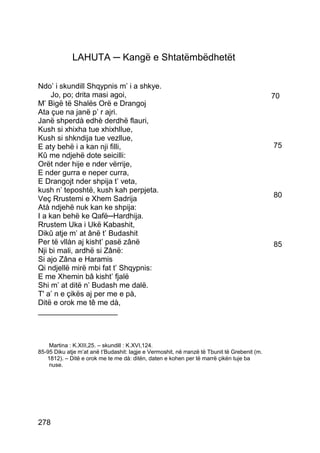 LAHUTA ─ Kangë e Shtatëmbëdhetët

Ndo’ i skundill Shqypnis m’ i a shkye.
     Jo, po; drita masi agoi,                                                                 70
M’ Bigë të Shalës Orë e Drangoj
Ata çue na janë p’ r ajri.
Janë shperdà edhè derdhë flauri,
Kush si xhixha tue xhixhllue,
Kush si shkndija tue vezllue,
E aty behë i a kan nji filli,                                                                 75
Kû me ndjehë dote seicilli:
Orët nder hije e nder vërrije,
E nder gurra e neper curra,
E Drangojt nder shpija t’ veta,
kush n’ teposhtë, kush kah perpjeta.
Veç Rrustemi e Xhem Sadrija                                                                   80
Atà ndjehë nuk kan ke shpija:
I a kan behë ke Qafë─Hardhija.
Rrustem Uka i Ukë Kabashit,
Dikû atje m’ at ânë t’ Budashit
Per të vllàn aj kisht’ pasë zânë                                                              85
Nji bi mali, ardhë si Zânë:
Si ajo Zâna e Haramis
Qi ndjellë mirë mbi fat t’ Shqypnis:
E me Xhemin bâ kisht’ fjalë
Shi m’ at ditë n’ Budash me dalë.
T' a’ n e çikës aj per me e pà,
Ditë e orok me tê me dà,
___________________



    Martina : K.XIII,25. – skundill : K.XVI,124.
85-95 Diku atje m’at anë t’Budashit: lagje e Vermoshit, në rranzë të Tbunit të Grebenit (m.
   1812). – Ditë e orok me te me dà: ditën, daten e kohen per të marrë çikën tuje ba
    nuse.




278
 