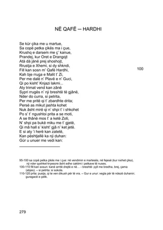 NË QAFË ─ HARDHI

Se kùr çika me u martue,
Sa copë petka çikës ma i çue,
Krushq e darsem me ç’ kanue,
Prandej, kur Oret e Drangojt
Atà dà jànë prej shoshojt,
Rrustja e Xhemi, si dy shkndi,
Fill kan sosn m’ Qafë Hardhi,                                                                   100
Kah bje rruga e Malit t’ Zi,
Per me dalë n’ Plavë e n’ Guci,
Qi po kisht’ Knjazi lakmi...
Aty trimat vend kan zânë
Sypri rrugës n’ nji breshtë të gjânë,
Nder do curra, si petrita,
Per me pritë qi t’ zbardhte drita;
Persè as mikut jashta kohet
Nuk âsht mirë qi n’ shpi t’ i shkohet
Po s’ t’ ngushtoi prita a se moti,
A se thânë mos t’ a ketë Zoti,
N’ shpi pa bukë miku me t’ gjetë,
Qi mâ hall s’ kisht’ gjâ n’ ket jetë.
E si aty ’i herë kan zatetë,
Kan pështjellë ka nji duhan:
Gùr u unuer me vedi kan:
___________________


95-100 sa copë petka çikës me i çue: në vendimin e martesës, në fejesë (kur nxihet çika),
     nji nder qyshket kryesore âsht edhe caktimi i petkave të nuses.
100-110 fill kan sosun: kanë arritë drejtë e në… - breshtë: pyll me bredha, brej, çama
    (abjes). – si petrita: si sokola.
110-120 prita: pusija, qi te ven dikush për të vra. – Gur e unur: vegla për të ndezë duhanin;
    guragacë e çelik.




279
 