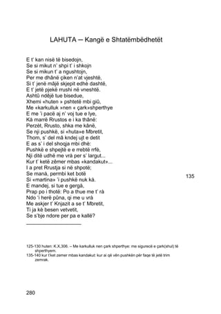 LAHUTA ─ Kangë e Shtatëmbëdhetët

E t’ kan nisë të bisedojn,
Se si mikut n’ shpi t’ i shkojn
Se si mikun t’ a ngushtojn,
Per me dhânë çiken n’at vjeshtë,
Si t’ jenë mâjë skjepit edhè dashtë,
E t’ jetë pjekë rrushi në vneshtë.
Ashtû ndêjë tue bisedue,
Xhemi «huten » pshtetë mbi giû,
Me «karkulluk »nen « çark»shperthye
E me ’i pacë aj n’ voj tue e lye,
Kà marrë Rrustos e i ka thânë:
Perzèt, Rrusto, shka me kânë,
Se nji pushkë, si «huta»e Mbretit,
Thom, s’ del mâ kndej ujt e detit
E as s’ i del shoqja mbi dhè:
Pushkë e shpejtë e e rrebtë rrfè,
Nji ditë udhë me vrà per s’ largut...
Kur t’ ketë zêmer mbas «kandakut»...
I a pret Rrustja si në shpotë;
Se manà, permbi ket botë                                                                 135
Si «martina» ’i pushkë nuk kà.
E mandej, si tue e gergà,
Prap po i thotë: Po a thue me t’ rà
Ndo ‘i herë pûna, qi me u vrà
Me askjer t’ Knjazit a se t’ Mbretit,
Ti ja kè besen vetvetit,
Se s’bje ndore per pa e kallë?
___________________



125-130 huten: K.X,306. – Me karkulluk nen çark shperthye: me sigurecë e çark(shul) të
    shperthyem.
135-140 kur t’ket zemer mbas kandakut: kur ai që vên pushkën për faqe të jetë trim
    zemrak.




280
 