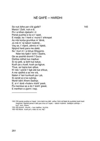 NË QAFË ─ HARDHI

Se nuk lidhe per s’të gjallë?                                                                  145
Manà t’ Zotit, nuk e di,
Po i a kthen djaloshi i ri:
Persè pushka e ka si t’ epet,
E madjè, ka ‘i herë s’ mund t’ shkrepet
As mbi korba grumllue m’ lâmë,
Jo mâ m’ nji taborr nizâmë...
Veç se, t’ mjerit, zêmra m’ hjekë,
Njiqind herë para me dekë,
Se ‘i kuri m’ i a lshue Shqypnis.
    Nder kto fjalë t’ birit t’ Sadris,
Qe se poshtë dromit t' Gucis
Dishka ndihet tue rrapllue:
Si nji çetë, qi âsht tue kalue,
Kush pa u kuell, kush pa ligjrue,
Thue, se hajna kan qillue,
N' ndo ‘i pûnë t’ ligë atà tue shkue,
A me vjedhë a se me vrà,
Naten n' terr kurrkush pa i pà,
Si zanàt qi e ka cubnija.
Morè! bâni Xhem Sadrija;
E, si n’ dorë «huten» kisht’ pasë,
Pa mendue se a do t’ kisht’ giasë,
E merthen e zjarm i nep.
___________________



145-155 persè pushka si t’epet : trimi âsht me dèll ; edhe i forti në flakë të pushkës herë herë
    tregohet i ligshtë perse n’atë ças e ka si t’i epet. – taborr nizâmë : bataljon ushtrije. –
    kuri : kori, marre.
155-160 dromit : drumit. – tue rrapllue : tuj kris.
160-165 Morè : kush je ti, ndal, ku ve, hèj !




281
 