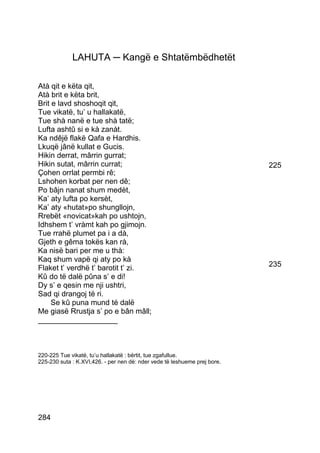 LAHUTA ─ Kangë e Shtatëmbëdhetët

Atà qit e këta qit,
Atà brit e këta brit,
Brit e lavd shoshoqit qit,
Tue vikatë, tu’ u hallakatë,
Tue shà nanë e tue shà tatë;
Lufta ashtû si e kà zanàt.
Ka ndêjë flakë Qafa e Hardhis.
Lkuqë jânë kullat e Gucis.
Hikin derrat, mârrin gurrat;
Hikin sutat, mârrin currat;                                                225
Çohen orrlat permbi rê;
Lshohen korbat per nen dê;
Po bâjn nanat shum medèt,
Ka’ aty lufta po kersèt,
Ka’ aty «hutat»po shungllojn,
Rrebët «novicat»kah po ushtojn,
Idhshem t’ vràmt kah po gjimojn.
Tue rrahë plumet pa i a dà,
Gjeth e gêma tokës kan rà,
Ka nisë bari per me u thà:
Kaq shum vapë qi aty po kà
Flaket t’ verdhë t’ barotit t’ zi.                                         235
Kû do të dalë pûna s’ e di!
Dy s’ e qesin me nji ushtri,
Sad qi drangoj të ri.
     Se kû puna mund té dalë
Me giasë Rrustja s’ po e bân mâll;
___________________



220-225 Tue vikatë, tu’u hallakatë : bërtit, tue zgafullue.
225-230 suta : K.XVI,426. - per nen dè: nder vede të leshueme prej bore.




284
 