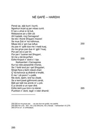 NË QAFË ─ HARDHI

Persè qe, atjè burri i burrit,
Ngrehun kryet aj per mbas currit.
E tue u ulrue si nji luâ,
Malazezve po u bân zâ:
Ah! kadalë, moj Cernagore!
Se ktû i thonë Shqypni mizore!
Se mue Zoti m’ kà ndihmue,
Mbasi ktû s’ jam tue luftue                                                    250
As pse m’ qafë due me i metë kuej,
As me grrye pse due m’ gjâ t’ huej;
Por per erz e per liri,
Por per t’ bukren ket Shqypní,
Qi me u bâ kâ,po'fani
Edhè Knjazit n’ dorë s’ i bje.                                                 255
     Kerkserdari i Cernagores
Kur ka ndie perposhtë rmores,
Se t’ fortë lavd po i qet Shqyptari,
Mnijet ftyra ç’âsht ndezë zhari:
Ç' kà kercnue aj dhâmë e tmallë,
E me ‘i zâ porsi t’ u pallë,
Me dorë, djelm, bre! ka vikatë.
Se e kem’pasë gjithmonë zanàt,
Bàll per bàll me anmik m’ u prè.
E jo strukë si uri nper dhè.
Edhè âsht çue trimi n’e kâmë:                                                  265
Pushken n’ dorë, tagâ’ n nder dhamë:
___________________



250-255 as me grrye pse… : as pse due me grabit, me vjedhë.
255-260 me u ba…fani : me u ba shkrumb, me u farosë. – kerkserdari :K.I,279.
265-270 si uri : si urithi(talpa).




285
 