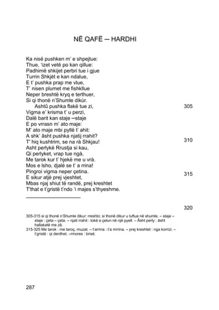 NË QAFË ─ HARDHI

Ka nisë pushken m’ e shpejtue:
Thue, ‘izet vetë po kan qillue:
Padhimë shkijet perbri tue i gjue
Turrin Shkjèt e kan ndalue,
E t’ pushka prap me vlue,
T’ nisen plumet me fishkllue
Neper breshtë kryq e terthuer,
Si qi thonë n’Shumle dikùr.
     Ashtû pushka flakë tue zi,                                                                 305
Vigma e’ krisma t’ u perzi,
Dalë barit kan staje ─staje
E po vrrasn m’ ato maje:
M’ ato maje mbi pyllë t’ ahit:
A shk’ âsht pushka njatij rrahit?
T' hiq kushtrim, se na rà Shkjau!                                                               310
Asht perlykë Rrustja si kau,
Qi perlyket, vrap tue ngà,
Me tarok kur t’ hjekë me u vrà.
Mos e lsho, djalé se t’ a rrina!
Pingroi vigma neper çetina.                                                                     315
E sikur atjè prej vjeshtet,
Mbas njaj shiut të randë, prej kreshtet
T'that e t’gristë t’ndo ‘i majes s’thyeshme.
___________________

                                                                                                320
305-315 si qi thonë n’Shumle dikur: rreshto; si thonë dikur u luftue në shumle. – staje –
    staje : çeta – çeta. – njati rrahit : tokë e çelun në një pyell. – Âsht perly : âsht
    hallakatë me zâ.
315-325 Me tarok : me taroç, muzat. – t’arrina : t’a mrrina. – prej kreshtet : nga korrizi. –
    t’gristë : qi derdhet. –rmores : brisë.




287
 