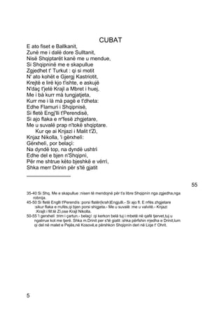 CUBAT
E ato fiset e Ballkanit,
Zunë me i dalë dore Sulltanit,
Nisë Shqiptarët kanë me u mendue,
Si Shqipninë me e skapullue
Zgjedhet t' Turkut : qi si motit
N' ato kohët e Gjergj Kastriotit,
Krejtë e lirë kjo t'ishte, e askujë
N'daç t'jetë Krajl a Mbret i huej,
Me i bà kurr mà tungjatjeta,
Kurr me i là mà pagë e t'dheta:
Edhe Flamuri i Shqipnisë,
Si fletë Engj'lli t'Perendisë,
Si ajo flaka e rr'fesë zhgjetare,
Me u suvalë prap n'tokë shqiptare.
     Kur qe ai Knjazi i Malit t'Zi,
Knjaz Nikolla, 'i gërxhelì:
Gërxhelì, por belaçì:
Na dyndë top, na dyndë ushtrì
Edhe del e bjen n'Shqipnì,
Për me shtrue këto bjeshkë e vërrì,
Shka merr Drinin për s'të gjatit
_______________

                                                                                               55
35-40 Si Shq. Me e skapullue :nisen të mendojnë për t'a libre Shqipnín nga zgjedha,nga
   robnija.
45-50 Si fletë Englli t'Perendís :porsi flatër(krah)Engjulli.- Si ajo fl. E rrfés zhgjetare
    :sikur flaka e rrufés,qi bjen porsi shigjeta.- Me u suvalë :me u valvitë.- Knjazi
     :Krajli i M.të Zí,ose Krajl Nikolla.
50-55 'i gerxhelí :trim i çartun.- belaçí :qi kerkon belá tuj i mbetë në qafë tjervet,tuj u
    ngatrrue kot me tjerë. Shka m.Drinit per s'të giatit :shka përfshin rrjedha e Drinit,lum
    qi del në malet e Pejës,në Kosovë,e përshkon Shqipnín deri në Liqe t' Ohrit.




5
 