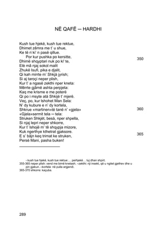NË QAFË ─ HARDHI

Kush tue hjekë, kush tue rektue,
Dhimet zêmra me t’ u shue,
Ke të ri ki’ n pasë qillue.
    Por kur pushka po kersitte,                                                             350
Dhimë shqyptari nuk po ki' te,
Elè mâ njaj sokol malit
Zhukë Isufi, pika e djalit,
Qi kah mirrte m’ Shkjà jyrish;
Si aj taroçi neper plish,
Kur t’ a ngasë zekthi nper kneta:
Mêrrte gjâmë ashta perpjeta:
Kaq me krisme e me poterë
Qi po i msyte atà Shkijè t’ mjerë.
Veç, po, kur lshohet Man Sela:
N’ dy kubure e n’ dy kortela,
Shkrue «martinen»të tanë n’ «gjela»                                                         360
«Gjela»sermit tela ─ tela:
Struken Shkjèt, besà, nper shpella,
Si njaj lepri neper shkorre,
Kur t’ lshojë m’ tê shqypja mizore,
Kuk ngerthye kthetrat gjaksore.
E s’ bâjn keq trimat ke struken,                                                            365
Persè Mani, pasha buken!
___________________


    - kush tue hjekë, kush tue rektue:… perhjekë… tuj dhan shpirt.
355-365 neper plish: vend me bimë knetash. –zekthi: nji insekt, që u ngitet gjethev dhe u
    pin gjakun. –kortela: në pulla argjendi.
365-370 shkorre: kaçuba.




289
 
