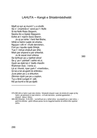 LAHUTA ─ Kangë e Shtatëmbëdhetët

Mjaft qi syn aj mund t’ u a shofë,
Se n’ «martinë»n’ vend po t' i ftofë:
Si kà ftofë Risto Stojanin,
Nesho Ilin e Gjokë Stjepanin.
Edhè at t’ mjerin Savo Stanin.
    Jo qi po ishte ’i farë Nel Bishe,
Idhtë si helmi ruejtë në shishe,
Ngujue i cilli m’ «hutë dervishe»,
Fort po i kputte njatà Shkijè,
Tue t’ i lshue shakull per dhè,
Mish per shpend e per shkerbè.
    Ju të zezat mori shkina                                                                    380
Sa terthuer po u njethet stina!
Se ç’ po t’ pshtiell’ i edhè në zi,
Qysh se dalë kà n’ Qafë─Hardhi
Rrahman Duli, ‘i kime zí,
Lè si i thonë, nper çark t’ «martinës»,
Qi kà e lot at«gisht të shllinës»
Juve jeten po u a shkurton.
Zêmren dysh jue po u copton,
Tuj u lânë cungat m’ zàll,
Kê pa burrë e kê pa djalë:
___________________


375-380 idht si helmi ruejt nder shishe : fshatarët shpesh ruejn në shishe të vogla nji lloj
    helmi, që përdoret si mjet shërimi. –m’hutë dervishe : pushkë gjyetarësh. –
    shakull : dekun, ftofun.
380-390 Shkerbè : K.IX,256. – sa terthuer po u njihet stina : sa prapsht po u vjen stina. –
    gisht të shllinës : gishti diftues perse me te negjyhet kashta në shllinë dhe ngrehet
    çarku.




290
 