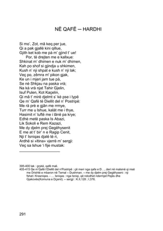 NË QAFË ─ HARDHI

Si mo’, Zot, mâ keq per jue,
Qi a pak gjallë kini qillue,
Gjith ket kob me pà m’ gjind t’ ue!
     Por, të drejten me e kallxue:
Shkinat m’ dhimen e nuk m’ dhimen,
Kah po shof si gjindja u shkimen,
Kush n’ nji shpat e kush n’ nji lak;
Veç po, zêmra m' pikon gjak,
Ke un i mjeri jam tue pà,
Se nè Shkjau na paska vrà;
Na kà vrà njat Tahir Gjelin,
Isuf Pulen, Kot Kaçelin,
Qi mâ t’ mirë djelmt s’ kè pse i lypë
Qe m’ Qafë të Diellit del n’ Postripë:
Me rà prè e gjân me rrmye,
Turr me u lshue, kalàt me i thye,
Hasimit n’ luftë me i lânë pa krye;
Edhè metë paska Is Abazi,
Lik Sokoli e Rem Kazazi,
Me dy djelm prej Gegëhysenit
E me at t’ bir’ n e Ragip Cenit,
Nji t’ Isniqas djalë të ri,
Ardhë si »ltina» vjerrë m’ sergji:
Veç sa lshue ‘i fije mustak:
___________________



395-400 lak : grykë, qafë mali.
405-415 Qe m’Qafë t’Diellit del n’Postripë : çë merr nga qafa e D…, deri në malsinë qi nisë
     me Drishtë e mbaron në Temal – Dushman. – me dy djelm prej Gegëhyseni : nji
     fshat i Krasniqes. - … Isniqas : nga Isniqi, që ndodhet ndermjet Pejës dhe
     Gjakovës(Komuna e Dçanit). – sergjì : K.II,128 ; I,376.




291
 