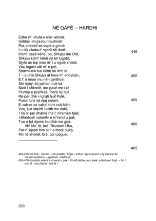 NË QAFË ─ HARDHI
Edhè m’ «hutë»i met vetimë.
Ushton «huta»bumbullimë!
Por, medet! se copë e grimë
I u bâ «huta»t' mjerit në dorë:                                                           445
Kisht’ pasë kênë, po, Shkjau me Orë,
Shkjau kisht’ kênë nji bir lugatit,
Gjyle as top mos m’ i u ngulë shtatit,
Veç tagani atê m’ e prè,
Stramastik tue kênë se isht’ lè.
T’ i a dha Shkjau at herë m’ «novicë»,                                                    450
E t’ a muer mu nên gerthicë:
Shi njaty, kû pshtim nuk kà
Nieri i shkretë, me pasë me i rà
Plumja e pushkës. Porsi nji bùll
Rà per dhè i ngrati Isuf Pulë,
Purun bris së njaj carani,                                                                455
E «oh»e as «ah»! trimi nuk bâni;
Veç, kur shpirti i erdh me dalë,
Tha n’ per dhâmë mâ t’ mramen fjalë:
«Shndosh vatani!» e m'vend u pak
Tue e bâ djerrin hurdhë me gjak.
     Ah! Mo’ lê, brè, Rrustem Uka,                                                        460
Per n’ kjosh trim si t’ a thotë duka,
Mo’ lê shokët, brè, pa i pague;
___________________

                                                                                          465
445-455 me Orë : me fat. – strumastik : kopil, i lindun nga kryqzimi i dy rracave të
    ndryshme(librid). – gerthicë : kërthizë.
455-470 shndosh vatani e m’vend u pak : Rrnoft atdheu e u lmek, e lëshuen fuqit. – Ah !
    mo’ lê : mos lëshò ! më tâ !.




293
 