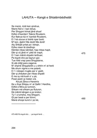 LAHUTA ─ Kangë e Shtatëmbëdhetët

Se manà, mirë kan qindrue,
Marre fisit s’ i kan lshue,
Per Shqypni trimat jânë shue!
Edhè m'kambë t’ flakroi Rrustemi.
Kur flakrue kà m’ kambë Rrustemi,
E t’ kà ulurue si bishë nper borë:
M' tani, djelm! Me dorë! Me dorë!
Aty Shkijèt pritat po i lshojn,
Edhe nisen të dredhojn
Kâmbë mbas kâmbet, hap mbas hapit,
Dèr qi vû jânë m’ pikë të vrapit,               475
E t’ kan mârrë shpatin terthuer;
Pa kqyrë driz pa kqyrun gùr,
Tue hikë vrap para Shqyptarve,
Si atà drêjt para zagarve.
M’ shpinë Shqyptarët u u shtrin m' at herë
Me shum vigme e me poterë,
E t’ i ndoqen rrugës per s’ giatit,
Dèr qi zhduken per mbas shpatit
E me sy mâ kush s’ u pà,
Posë asish qi meten vrá.
      Ká pá Zâna e Haramìs
Ke u thye Shkjau m’ at Qafë t’ Hardhis,
Edhé e Mira po lumnon,
Shkam më shkam po fluturon,
Ká mârrë kângen e po kndon:
Ty t’ a lumsha, moj Shqypni,
Qi per besë e per trimni,                       490
Maná shoqe kund s’ po ké,
___________________



475-480 Pa kqyrë driz… : pa kqyrë ferrë …




294
 
