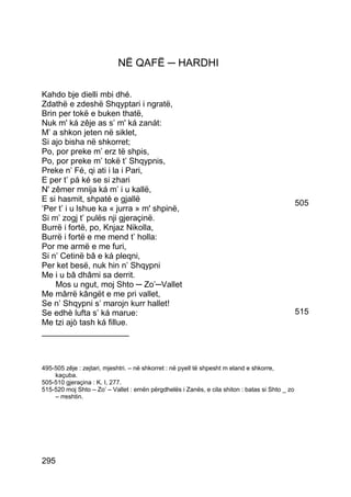 NË QAFË ─ HARDHI

Kahdo bje dielli mbi dhé.
Zdathë e zdeshë Shqyptari i ngratë,
Brin per tokë e buken thatë,
Nuk m' ká zêje as s’ m' ká zanát:
M’ a shkon jeten në siklet,
Si ajo bisha në shkorret;
Po, por preke m’ erz të shpis,
Po, por preke m’ tokë t’ Shqypnis,
Preke n’ Fé, qi ati i la i Pari,
E per t’ pá ké se si zhari
N' zêmer mnija ká m’ i u kallë,
E si hasmit, shpaté e gjallë                                                                    505
‘Per t’ i u lshue ka « jurra » m' shpinë,
Si m’ zogj t’ pulës nji gjeraçinë.
Burrë i fortë, po, Knjaz Nikolla,
Burrë i fortë e me mend t’ holla:
Por me armë e me furi,
Si n’ Cetinë bâ e ká pleqni,
Per ket besë, nuk hin n’ Shqypni
Me i u bâ dhâmi sa derrit.
    Mos u ngut, moj Shto ─ Zo’─Vallet
Me mârrë kângët e me pri vallet,
Se n’ Shqypni s’ marojn kurr hallet!
Se edhè lufta s’ ká marue:                                                                      515
Me tzi ajò tash ká fillue.
___________________



495-505 zêje : zejtari, mjeshtri. – në shkorret : në pyell të shpesht m eland e shkorre,
    kaçuba.
505-510 gjeraçina : K. I, 277.
515-520 moj Shto – Zo’ – Vallet : emën përgdhelës i Zanës, e cila shiton : batas si Shto _ zo
    – rreshtin.




295
 