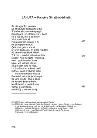 LAHUTA ─ Kangë e Shtatëmbëdhetët

Sa qi i mjeri fort po drue,
Se shum gjak sod ká me u bâ:
S' thehet shkjau me kaq e gjâ:
Duhet punë, po, Shkjau me u thye!
Po a tue pá, moj s’ jé me sy,
Vizitori si t’ âsht xî
Prej ushtarësh të Malit t’ Zi                                                                 525
Ke po ngasin me furi,
Çeté mas çete e vi e vi
M' urë t’ Sutjesk’s, m' at log mejdani,
Kû dha urdhen Mark Milani
Tok me u mledhë të tanë ushtrija,                                                             530
Mbasi ‘i herë ke Qafë ─Hardhija,
Hovi i parë i mori m’ thue:
Njizet vrá tridhetë shitue.
Jo, po, tash lufta ka nisë.
I a dha flaka m’ at buzë mali!
Si thue, Zânë, t’ i bâhet halli?
    Me qindrue tjeter nuk ká.
Pse edhè, e lumja, jam tue pà,
Ke jânë dyndë Plavë e Gucí,
Ke kan rrâ Strelc e Plevi,
Me Sutjeskë e me Nokshiq,
Vûthaj e Martinoviq,                                                                          540
Hoti i Kûj’ t, Morinë, Isniq:
___________________



525-530 Vizitori : mal i vendosun kah perendimi i Plavës.
540-550 Strellc : fshat ndermjet Pejës dhe Deçanit. – e plevì : viset e Plavës. . - me Sutjeskë
    e me Nokshiq : krahinat rreth ure me të njajtin emën. – e Nokshiqit : fshat në veri
    të Plavës. – Vuthaj e Martinoviq : dy fshatra në jug e në veri të Gusis.- Hoti i
    Kuj’t, Morinë, Isniq : i pari fshat mbi Plavë ; i dyti në rrugë të Plavës per
    Andrijevicë ; i treti në Dukagjin.




296
 