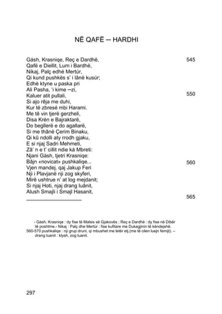 NË QAFË ─ HARDHI

Gásh, Krasniqe, Reç e Dardhë,                                                                545
Qafë e Diellit, Lum i Bardhë,
Nikaj, Palç edhé Mertúr,
Qi kund pushkës s’ i lânë kusúr;
Edhè ktyne u paska pri
Ali Pasha, ‘i kime ─zi,
Kaluer atit pullali,                                                                         550
Si ajo rêja me duhi,
Kur të zbresé mbi Harami.
Me tê vin tjerë gerzheli,
Disa Krén e Bajraktarë,
Do begllerë e do agallarë,
Si me thânë Çerim Binaku,
Qi kû ndolli aty rrodh gjaku,
E si njaj Sadri Mehmeti,
Zâ’ n e t’ cillit ndie ká Mbreti:
Njani Gàsh, tjetri Krasniqe:
Bâjn «novicat» pushkaliqe...                                                                 560
Vjen mandej, qaj Jakup Feri
Nji i Plavjanë nji zog skyferi,
Mirë ushtrue n’ at log mejdanit;
Si njaj Hoti, njaj drang luânit,
Alush Smajli i Smajl Hasanit,
___________________                                                                          565



    - Gàsh, Krasniqe : dy fise të Malsis së Gjakovës ; Reç e Dardhë : dy fise në Dibër
     të poshtme.- Nikaj : Palç dhe Mertùr : fise kufitare me Dukagjinin të këndejshë.
560-570 pushkaliqe : nji grup druni, qi mbushet me letër etj.(me të cilen luejn femijt). –
     drang luanit : klysh, zog luanit.




297
 