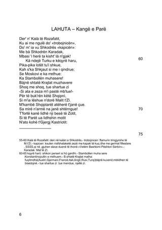 LAHUTA – Kangë e Parë
Der' n' Kalà të Rozafatit,
Ku ai me ngulë do' «trobojnicën»,
Do' m' ia vu Shkodrës «kapicën»:
Me bà Shkodrën Karadak,
Mbasi 'i herë ta kisht' là n'gjak!
    Kà ndejë Turku e këqyrë haru,                                                          60
Pika-pika lotët tu'i shkue,
Kah s'ka Shkjaut si me i qindrue;
Se Moskovi e ka rrethue:
Ka Stambollën muhasere!
Bàjnë shtatë Krajlat muzhavere
Shoq me shoq, tue shartue zì
-Si ata e zeza m'i pastë mb'lue!-
Për të buk'rën këtë Shqipnì,
Si m'ia lëshue n'dorë Malit t'Zì.
M'kambë Shqiptarët atëherë t'janë çue.
Sa mirë n'armë na janë shtërngue!                                                          70
T'fortë kanë lidhë nji besë të Zotit,
Si të Parët ua lidhshin motit
N'ato kohë t'Gjergj Kastriotit:
_______________
                                                                                           75
55-60 Kalá të Rozafatit :deri në kalán e Shkodrës.- trobojnicen :flamurin tringjyrshe të
   M.t'Zí.- kapicen :ksulen rrafshataketë zezë me kapak të kuq dhe me germat fillestare
   ‚ SSSS,qi në ‚gjuhen slave duenë të thonë:«Vetëm Bashkimi Pështon Serbín».-
   Karadak :Mal të Zí.
60-65 kqyrë harû :shikon perseri si hû gardhi.- Stambollen muha sere
   :Konstantinopullin e rrethuem.- B.shtatë Krajlat matha:
    fuqítmdhá(Austrí,Gjermani,Francë,Itali,Anglí,Rusí,Turqi)bâjnë kuvend,mblidhen të
    bisedojnë.- tue shartue zí :tue mendue, njellë zí.




6
 