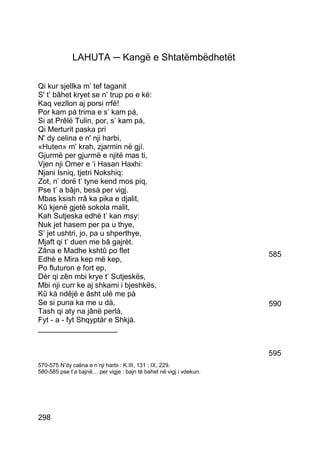 LAHUTA ─ Kangë e Shtatëmbëdhetët

Qi kur sjellka m’ tef taganit
S' t’ bâhet kryet se n’ trup po e ké:
Kaq vezllon aj porsi rrfé!
Por kam pá trima e s’ kam pá,
Si at Prêlë Tulin, por, s’ kam pá,
Qi Merturit paska pri
N' dy celina e n' nji harbi,
«Huten» m’ krah, zjarmin në gjí.
Gjurmë per gjurmë e njitë mas ti,
Vjen nji Omer e ‘i Hasan Haxhi:
Njani Isniq, tjetri Nokshiq:
Zot, n’ dorë t’ tyne kend mos piq,
Pse t’ a bâjn, besà per vigj.
Mbas ksish rrâ ka pika e djalit,
Kû kjenë gjetë sokola malit,
Kah Sutjeska edhè t’ kan msy:
Nuk jet hasem per pa u thye,
S’ jet ushtri, jo, pa u shperthye,
Mjaft qi t’ duen me bâ gajrèt.
Zâna e Madhe kshtû po flet                                           585
Edhè e Mira kep më kep,
Po fluturon e fort ep,
Dèr qi zên mbi krye t’ Sutjeskës,
Mbi nji curr ke aj shkami i bjeshkës,
Kû kà ndêjë e âsht ulë me pà
Se si puna ka me u dà,                                               590
Tash qi aty na jânë perlà,
Fyt - a - fyt Shqyptàr e Shkjà.
___________________


                                                                     595
570-575 N’dy calina e n’nji harbi : K.III, 131 ; IX, 229.
580-585 pse t’a bajnë… per vigje : bajn të bahet në vigj i vdekun.




298
 