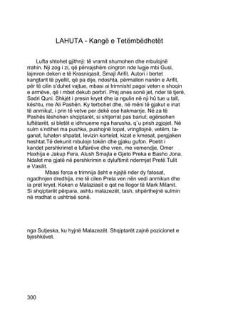 LAHUTA - Kangë e Tetëmbëdhetët

     Lufta shtohet gjithnji: të vramit shumohen dhe mbulojnë
rrahin. Nji zog i zi, që përvajshëm cingron nde lugje mbi Gusi,
lajmron deken e të Krasniqasit, Smajl Arifit. Autori i bertet
kangtarit të pyellit, që pa dije, ndoshta, përmallon nanën e Arifit,
për të cilin s’duhet vajtue, mbasi ai trimnisht pagoi veten e shoqin
e armëve, që i mbet dekub perbrì. Prej anes sonë jet, nder të tjerë,
Sadri Quni. Shkjèt i presin kryet dhe ia ngulin në nji hû tue u tall,
kështu, me Ali Pashën. Ky terbohet dhe, në mëni të gjakut e inat
të anmikut, i prin të vetve per dekë ose hakmarrje. Në za të
Pashës lëshohen shqiptarët, si shtjerrat pas bariut; egërsohen
luftëtarët, si bletët e idhnueme nga harusha, q¨u prish zgjojet. Në
sulm s’ndihet ma pushka, pushojnë topat, vringllojnë, vetëm, ta-
ganat, luhaten shpatat, levizin kortelat, kizat e kmesat, pergjaken
heshtat.Të dekunit mbulojn tokën dhe gjaku gufon. Poetit i
kandet pershkrimet e luftarëve dhe vren, me vemendje, Omer
Haxhija e Jakup Fera, Alush Smajla e Gjeto Preka e Basho Jona.
Ndalet ma gjatë në pershkrimin e dyluftimit ndermjet Pretë Tulit
e Vasilit.
         Mbasi forca e trimnija âsht e njajtë nder dy fatosat,
ngadhnjen dredhija, me të cilen Prela ven nën vedi anmikun dhe
ia pret kryet. Koken e Malaziasit e qet ne llogor të Mark Milanit.
Si shqiptarët përpara, ashtu malazezët, tash, shpërthejnë sulmin
në rradhat e ushtrisë sonë.




nga Sutjeska, ku hyjnë Malazezët. Shqiptarët zajnë pozicionet e
bjeshkëvet.




300
 