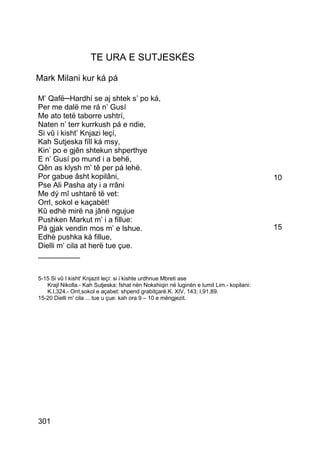 TE URA E SUTJESKËS

Mark Milani kur ká pá

M’ Qafë─Hardhí se aj shtek s’ po ká,
Per me dalë me rá n’ Gusí
Me ato tetë taborre ushtrí,
Naten n’ terr kurrkush pá e ndie,
Si vû i kisht’ Knjazi leçí,
Kah Sutjeska fíll ká msy,
Kin’ po e gjên shtekun shperthye
E n’ Gusí po mund i a behë,
Qên as klysh m’ tê per pá lehë.
Por gabue âsht kopilâni,                                                                  10
Pse Ali Pasha aty i a rrâni
Me dý mî ushtarë të vet:
Orrl, sokol e kaçabèt!
Kû edhè mirë na jânë ngujue
Pushken Markut m’ i a fillue:
Pá gjak vendin mos m’ e lshue.                                                            15
Edhè pushka ká fillue,
Dielli m’ cila at herë tue çue.
__________


5-15 Si vû I kisht' Knjazit leçí: si i kishte urdhnue Mbreti ase
   Krajl Nikolla.- Kah Sutjeska: fshat nën Nokshiqin në luginën e lumit Lim.- kopilani:
   K.I,324.- Orrl,sokol e açabet: shpend grabitçarë.K. XIV, 143; I,91,89.
15-20 Dielli m' cila ... tue u çue: kah ora 9 – 10 e mëngjezit.




301
 