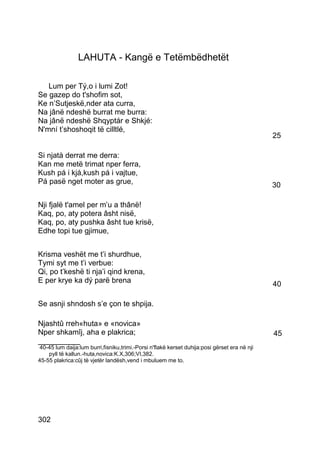 LAHUTA - Kangë e Tetëmbëdhetët

   Lum per Tý,o i lumi Zot!
Se gazep do t'shofim sot,
Ke n’Sutjeskë,nder ata curra,
Na jânë ndeshë burrat me burra:
Na jânë ndeshë Shqyptár e Shkjé:
N'mní t’shoshoqit të cilltlé,
                                                                                              25

Si njatà derrat me derra:
Kan me metë trimat nper ferra,
Kush pá i kjá,kush pá i vajtue,
Pá pasë nget moter as grue,                                                                   30

Nji fjalë t'amel per m’u a thânë!
Kaq, po, aty potera âsht nisë,
Kaq, po, aty pushka âsht tue krisë,
Edhe topi tue gjimue,


Krisma veshët me t’i shurdhue,
Tymi syt me t’i verbue:
Qi, po t’keshë ti nja’i qind krena,
E per krye ka dý parë brena                                                                   40

Se asnji shndosh s’e çon te shpija.

Njashtû rreh«huta» e «novica»
Nper shkamîj, aha e plakrica;                                                                 45
__________
40-45 lum daija:lum burri,fisniku,trimi.-Porsi n'flakë kerset duhija:posi gërset era në nji
    pyll të kallun.-huta,novica:K.X,306;VI,382.
45-55 plakrica:cûj të vjetër landësh,vend i mbuluem me to.




302
 