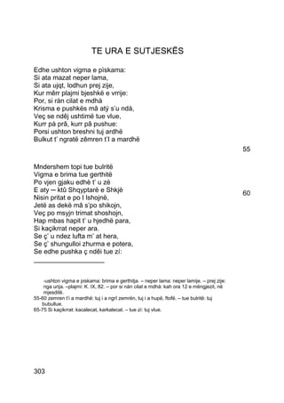 TE URA E SUTJESKËS

Edhe ushton vigma e pìskama:
Si ata mazat neper lama,
Si ata ujqt, lodhun prej zije,
Kur mêrr plajmi bjeshkë e vrrije:
Por, si ràn cilat e mdhà
Krisma e pushkës mâ atý s’u ndà,
Veç se ndêj ushtimë tue vlue,
Kurr pà prâ, kurr pâ pushue:
Porsi ushton breshni tuj ardhë
Bulkut t’ ngratë zêmren t’I a mardhë
                                                                                           55

Mndershem topi tue bulritë
Vigma e brima tue gerthitë
Po vjen gjaku edhè t’ u zè
E aty ─ ktû Shqyptarë e Shkjè                                                              60
Nisin pritat e po I lshojnë,
Jetë as dekë mâ s’po shikojn,
Veç po msyjn trimat shoshojn,
Hap mbas hapit t’ u hjedhë para,
Si kaçikrrat neper ara.
Se ç’ u ndez lufta m’ at hera,
Se ç’ shungulloi zhurma e potera,
Se edhe pushka ç ndêi tue zí:
___________________


    -ushton vigma e piskama: brima e gerthitja. – neper lama: neper lamije. – prej zije:
    nga urija. –plajmi: K. IX, 82. – por si nàn cilat e mdhà: kah ora 12 e mëngjezit, në
    mjesditë.
55-60 zemren t’i a mardhë: tuj i a ngrî zemrën, tuj i a hupë, ftofë. – tue bulritë: tuj
   bubullue.
65-75 Si kaçikrrat: kacalecat, karkalecat. – tue zì: tuj vlue.




303
 