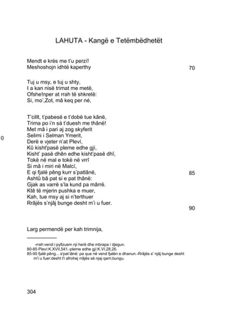 LAHUTA - Kangë e Tetëmbëdhetët

    Mendt e krés me t’u perzí!
    Meshoshojn idhtë kaperthy                                                                    70

    Tuj u msy, e tuj u shty,
    I a kan nisë trimat me metë,
    Ofshe!nper at rrah të shkretë:
    Si, mo’,Zot, mâ keq per né,


    T’cillt, t’pabesë e t’dobë tue kânë,
    Trima po i’n sá t’duesh me thânë!
    Met mâ i pari aj zog skyferit
0   Selimi i Selman Ymerit,
    Derë e vjeter n’at Pleví,
    Kû kisht'pasë pleme edhe gjí,
    Kisht’ pasë dhên edhe kisht’pasë dhî,
    Tokë në mal e tokë në vrrî
    Si mâ i miri në Malcí,
    E qi fjalë pêng kurr s’patlânë,                                                              85
    Ashtû bâ pat si e pat thânë:
    Gjak as varrë s’la kund pa mârrë.
    Ktê të mjerin pushka e muer,
    Kah, tue msy aj si n’terthuer
    Rrâjës s’njâj bunge desht m’i u fuer.
                                                                                                 90


    Larg permendë per kah trimnija,
    __________
        -rrah:vend i pyllzuem nji herë dhe mbrapa i djegun.
    80-85 Pleví:K.XVII,541.-pleme edhe gjí:K.VI,28,26.
    85-95 fjalë pêng... s'pat lânë: pa que në vend fjalën e dhanun.-Rrâjës s' njâj bunge desht
       m'i u fuer:desht t'i afrohej rrâjës së njaj qarri,bungu.




    304
 