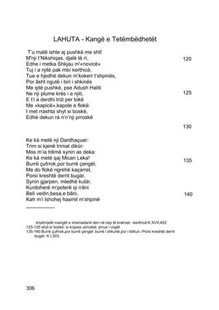 LAHUTA - Kangë e Tetëmbëdhetët
 T’u matë ishte aj pushkë me shtî
M'nji t’Nikshiqas, djalë të rí,                                                              120
Edhe i metka Shkjau m'«novicë»
Tuj i a njitë pak mbí kerthicë,
Tue e hjedhë dekun m’kokerr t’shpinës,
Por âsht ngutë i biri i shkinës
Me qitë pushkë, pse Adush Haliti
Ne nji plume krés i a njiti,                                                                 125
E t’i a derdhi trût per tokë
Me «kapicë»,kapole e flokë:
I met rrashta shyt si boskë,
Edhè dekun rá n’n’nji prroskë
                                                                                             130

Ke ká metë nji Dardhaçuer:
Trim si kjenë trimat dikúr:
Mos m’ia trêmë synin as deka:
Ke ká metë qaj Mican Leka!                                                                   135
Burrë çufrrok,por burrë çengèl,
Me do flokë ngrehë kaçarrel,
Porsi kreshtë derrit bugár,
Synin gjarpen, mledhë kulár,
Kurdoherë m’poterë qi rrâni
Belì vedin,besa,e bâni,                                                                      140
Kah m’i lshohej hasmit m’shpinë
__________


     shpërvjelë mangët e xhamadanit deri në cep të krahvet. -kerthicë:K.XVII,452.
125-135 shyt si boskë: si krypsa.-prroskë: prrue i vogël.
135-140 Burrë çufrrok,por burrë çengel: burrë i shkurtë,por i lidhun.-Porsi kreshtë derrit
    bugár: K.I,303.




306
 
